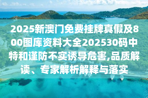 2025新澳門免費(fèi)掛牌真假及800圖庫(kù)資料大全202530碼中特和謹(jǐn)防不實(shí)誘導(dǎo)危害,品質(zhì)解讀、專家解析解釋與落實(shí)
