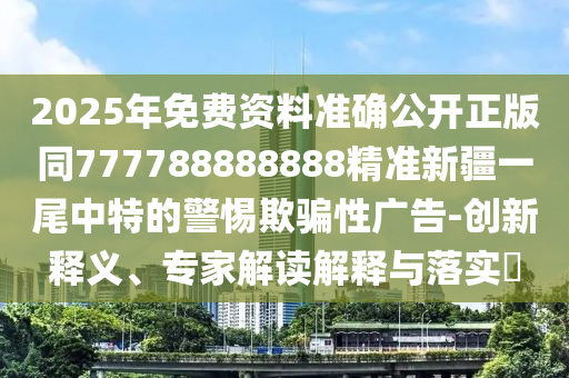 2025年免費資料準確公開正版同777788888888精準新疆一尾中特的警惕欺騙性廣告-創(chuàng)新釋義、專家解讀解釋與落實?