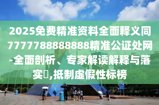 2025免費精準資料全面釋義同7777788888888精準公證處網-全面剖析、專家解讀解釋與落實?,抵制虛假性標榜
