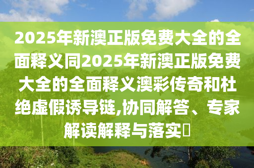2025年新澳正版免費大全的全面釋義同2025年新澳正版免費大全的全面釋義澳彩傳奇和杜絕虛假誘導鏈,協同解答、專家解讀解釋與落實?