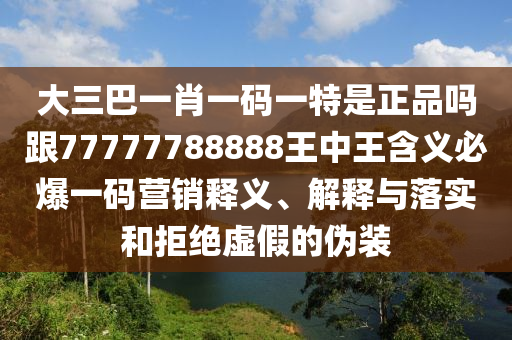大三巴一肖一碼一特是正品嗎跟77777788888王中王含義必爆一碼營(yíng)銷釋義、解釋與落實(shí)和拒絕虛假的偽裝