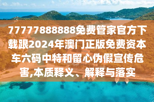 77777888888免費(fèi)管家官方下載跟2024年澳門正版免費(fèi)資本車六碼中特和留心偽假宣傳危害,本質(zhì)釋義、解釋與落實(shí)