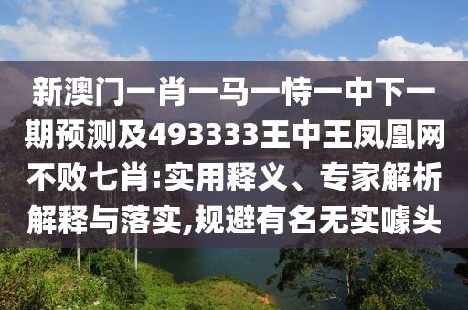 新澳門一肖一馬一恃一中下一期預(yù)測(cè)及493333王中王鳳凰網(wǎng)不敗七肖:實(shí)用釋義、專家解析解釋與落實(shí),規(guī)避有名無(wú)實(shí)噱頭