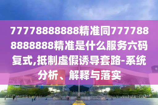 77778888888精準(zhǔn)同7777888888888精準(zhǔn)是什么服務(wù)六碼復(fù)式,抵制虛假誘導(dǎo)套路-系統(tǒng)分析、解釋與落實(shí)