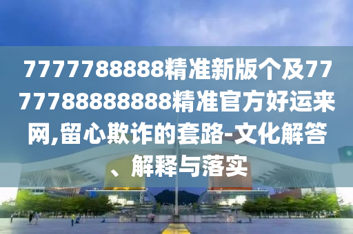 7777788888精準(zhǔn)新版?zhèn)€及7777788888888精準(zhǔn)官方好運(yùn)來(lái)網(wǎng),留心欺詐的套路-文化解答、解釋與落實(shí)