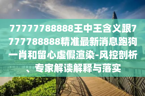 77777788888王中王含義跟7777788888精準(zhǔn)最新消息跑狗一肖和留心虛假渲染-風(fēng)控剖析、專家解讀解釋與落實(shí)