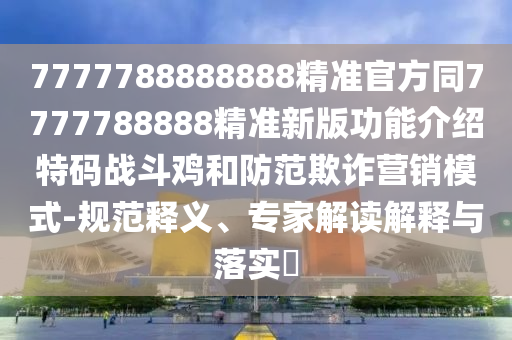 7777788888888精準(zhǔn)官方同7777788888精準(zhǔn)新版功能介紹特碼戰(zhàn)斗雞和防范欺詐營(yíng)銷模式-規(guī)范釋義、專家解讀解釋與落實(shí)?