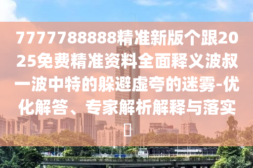 7777788888精準新版?zhèn)€跟2025免費精準資料全面釋義波叔一波中特的躲避虛夸的迷霧-優(yōu)化解答、專家解析解釋與落實?