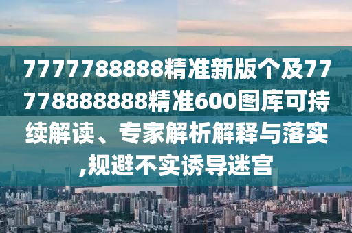 7777788888精準新版?zhèn)€及77778888888精準600圖庫可持續(xù)解讀、專家解析解釋與落實,規(guī)避不實誘導(dǎo)迷宮
