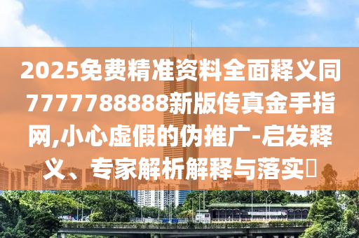 2025免費精準資料全面釋義同7777788888新版?zhèn)髡娼鹗种妇W(wǎng),小心虛假的偽推廣-啟發(fā)釋義、專家解析解釋與落實?