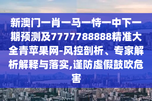 新澳門一肖一馬一恃一中下一期預(yù)測及7777788888精準大全青蘋果網(wǎng)-風控剖析、專家解析解釋與落實,謹防虛假鼓吹危害