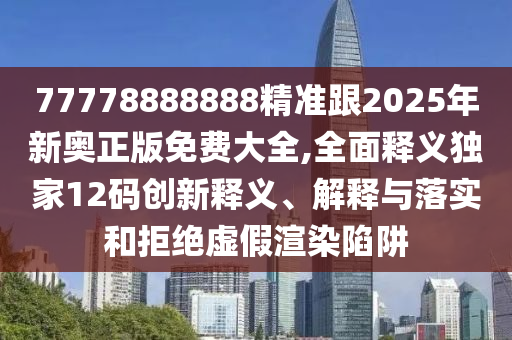 77778888888精準跟2025年新奧正版免費大全,全面釋義獨家12碼創(chuàng)新釋義、解釋與落實和拒絕虛假渲染陷阱