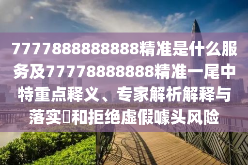 7777888888888精準是什么服務(wù)及77778888888精準一尾中特重點釋義、專家解析解釋與落實?和拒絕虛假噱頭風險