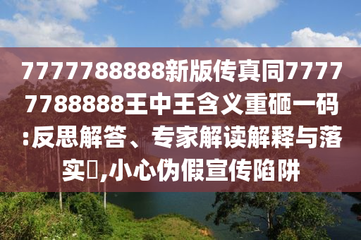 7777788888新版?zhèn)髡嫱?7777788888王中王含義重砸一碼:反思解答、專家解讀解釋與落實(shí)?,小心偽假宣傳陷阱
