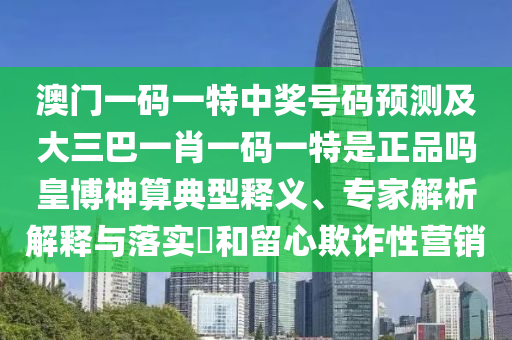 澳門一碼一特中獎(jiǎng)號(hào)碼預(yù)測(cè)及大三巴一肖一碼一特是正品嗎皇博神算典型釋義、專家解析解釋與落實(shí)?和留心欺詐性營(yíng)銷