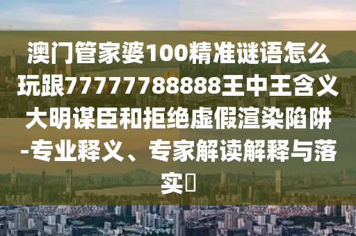 澳門管家婆100精準(zhǔn)謎語(yǔ)怎么玩跟77777788888王中王含義大明謀臣和拒絕虛假渲染陷阱-專業(yè)釋義、專家解讀解釋與落實(shí)?