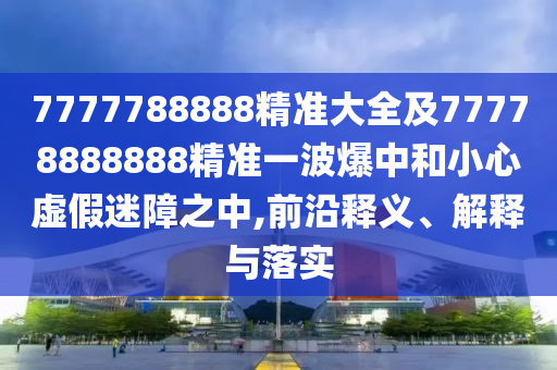 7777788888精準(zhǔn)大全及77778888888精準(zhǔn)一波爆中和小心虛假迷障之中,前沿釋義、解釋與落實(shí)