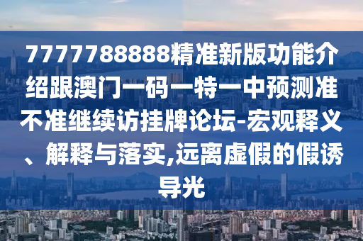 7777788888精準(zhǔn)新版功能介紹跟澳門一碼一特一中預(yù)測(cè)準(zhǔn)不準(zhǔn)繼續(xù)訪掛牌論壇-宏觀釋義、解釋與落實(shí),遠(yuǎn)離虛假的假誘導(dǎo)光