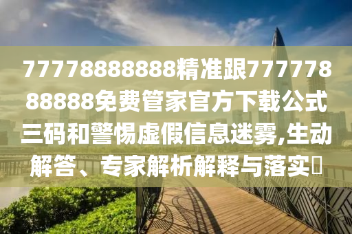77778888888精準(zhǔn)跟77777888888免費(fèi)管家官方下載公式三碼和警惕虛假信息迷霧,生動(dòng)解答、專家解析解釋與落實(shí)?
