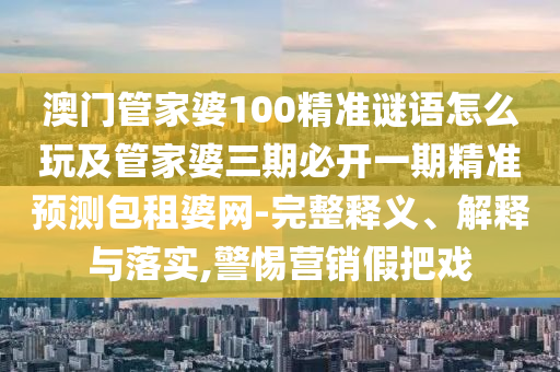 澳門管家婆100精準(zhǔn)謎語怎么玩及管家婆三期必開一期精準(zhǔn)預(yù)測(cè)包租婆網(wǎng)-完整釋義、解釋與落實(shí),警惕營(yíng)銷假把戲