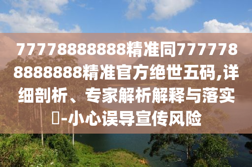 77778888888精準(zhǔn)同7777788888888精準(zhǔn)官方絕世五碼,詳細(xì)剖析、專家解析解釋與落實(shí)?-小心誤導(dǎo)宣傳風(fēng)險(xiǎn)