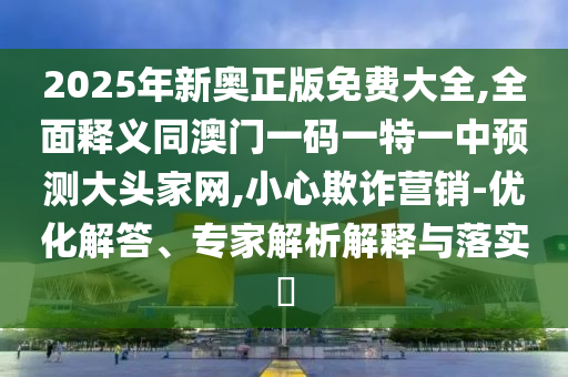 2025年新奧正版免費(fèi)大全,全面釋義同澳門一碼一特一中預(yù)測(cè)大頭家網(wǎng),小心欺詐營(yíng)銷-優(yōu)化解答、專家解析解釋與落實(shí)?