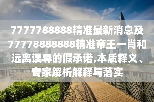 7777788888精準最新消息及77778888888精準帝王一肖和遠離誤導的假承諾,本質釋義、專家解析解釋與落實