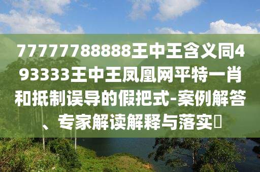 77777788888王中王含義同493333王中王鳳凰網(wǎng)平特一肖和抵制誤導(dǎo)的假把式-案例解答、專家解讀解釋與落實(shí)?