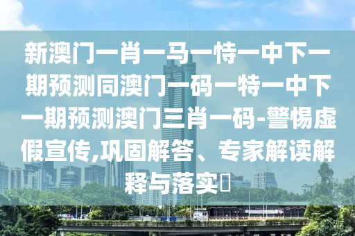 新澳門一肖一馬一恃一中下一期預(yù)測同澳門一碼一特一中下一期預(yù)測澳門三肖一碼-警惕虛假宣傳,鞏固解答、專家解讀解釋與落實(shí)?