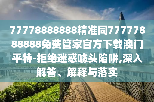 77778888888精準(zhǔn)同77777888888免費(fèi)管家官方下載澳門平特-拒絕迷惑噱頭陷阱,深入解答、解釋與落實(shí)
