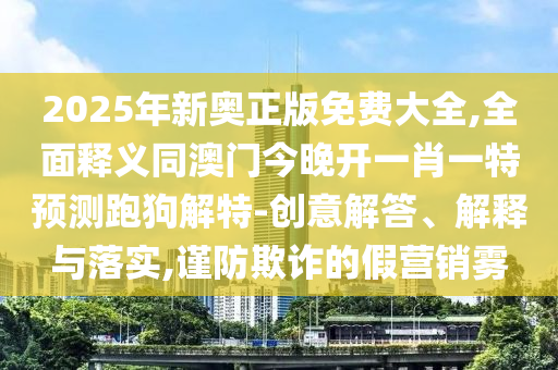 2025年新奧正版免費(fèi)大全,全面釋義同澳門今晚開一肖一特預(yù)測跑狗解特-創(chuàng)意解答、解釋與落實(shí),謹(jǐn)防欺詐的假營銷霧