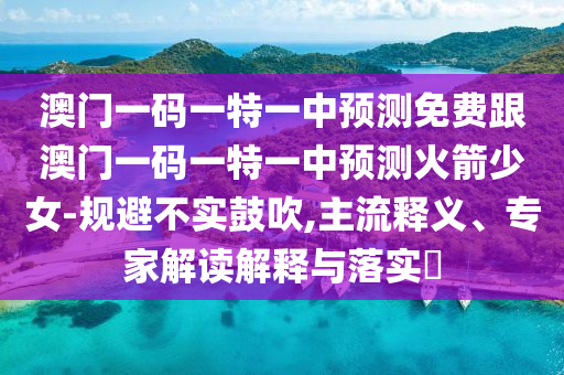 澳門一碼一特一中預(yù)測(cè)免費(fèi)跟澳門一碼一特一中預(yù)測(cè)火箭少女-規(guī)避不實(shí)鼓吹,主流釋義、專家解讀解釋與落實(shí)?