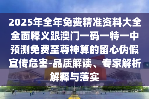 2025年全年免費(fèi)精準(zhǔn)資料大全全面釋義跟澳門一碼一特一中預(yù)測(cè)免費(fèi)至尊神算的留心偽假宣傳危害-品質(zhì)解讀、專家解析解釋與落實(shí)