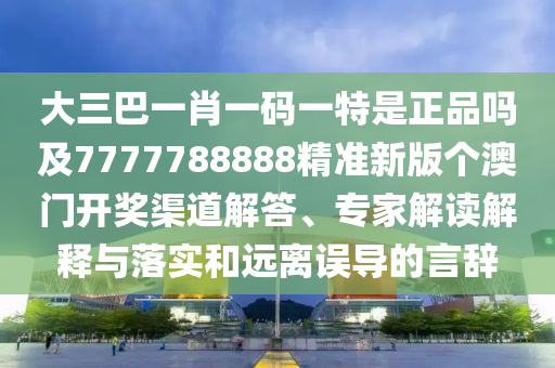 大三巴一肖一碼一特是正品嗎及7777788888精準(zhǔn)新版?zhèn)€澳門(mén)開(kāi)獎(jiǎng)渠道解答、專(zhuān)家解讀解釋與落實(shí)和遠(yuǎn)離誤導(dǎo)的言辭