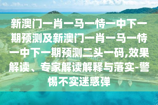 新澳門一肖一馬一恃一中下一期預(yù)測(cè)及新澳門一肖一馬一恃一中下一期預(yù)測(cè)二頭一碼,效果解讀、專家解讀解釋與落實(shí)-警惕不實(shí)迷惑彈