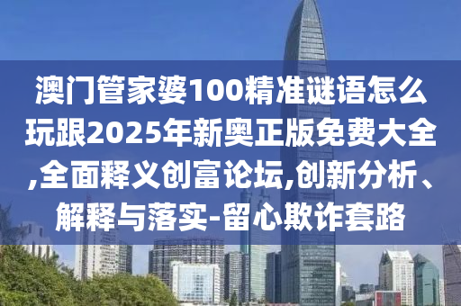 澳門管家婆100精準(zhǔn)謎語怎么玩跟2025年新奧正版免費大全,全面釋義創(chuàng)富論壇,創(chuàng)新分析、解釋與落實-留心欺詐套路