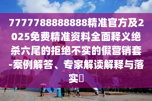 7777788888888精準(zhǔn)官方及2025免費精準(zhǔn)資料全面釋義絕殺六尾的拒絕不實的假營銷套-案例解答、專家解讀解釋與落實?