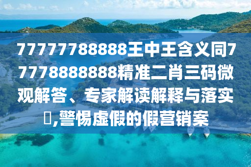 77777788888王中王含義同77778888888精準(zhǔn)二肖三碼微觀解答、專家解讀解釋與落實(shí)?,警惕虛假的假營銷案