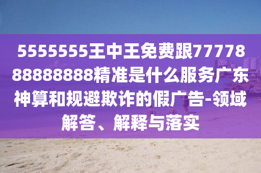 5555555王中王免費(fèi)跟7777888888888精準(zhǔn)是什么服務(wù)廣東神算和規(guī)避欺詐的假?gòu)V告-領(lǐng)域解答、解釋與落實(shí)