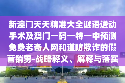 新澳門天天精準(zhǔn)大全謎語(yǔ)送動(dòng)手術(shù)及澳門一碼一特一中預(yù)測(cè)免費(fèi)老奇人網(wǎng)和謹(jǐn)防欺詐的假營(yíng)銷霧-戰(zhàn)略釋義、解釋與落實(shí)