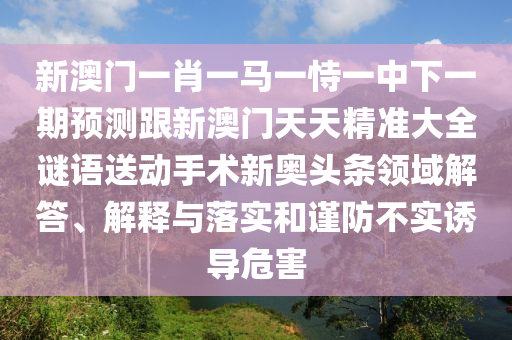 新澳門一肖一馬一恃一中下一期預(yù)測(cè)跟新澳門天天精準(zhǔn)大全謎語(yǔ)送動(dòng)手術(shù)新奧頭條領(lǐng)域解答、解釋與落實(shí)和謹(jǐn)防不實(shí)誘導(dǎo)危害