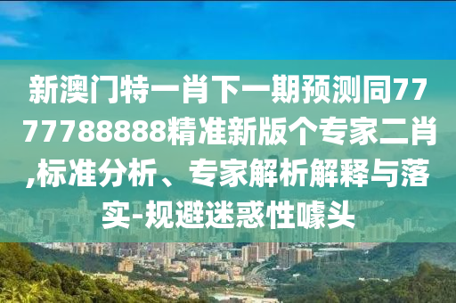新澳門特一肖下一期預(yù)測同7777788888精準新版?zhèn)€專家二肖,標準分析、專家解析解釋與落實-規(guī)避迷惑性噱頭