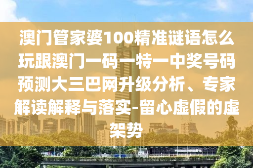 澳門管家婆100精準謎語怎么玩跟澳門一碼一特一中獎號碼預(yù)測大三巴網(wǎng)升級分析、專家解讀解釋與落實-留心虛假的虛架勢