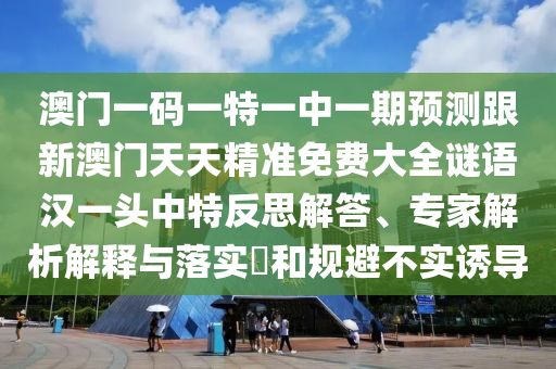 澳門一碼一特一中一期預(yù)測跟新澳門天天精準免費大全謎語漢一頭中特反思解答、專家解析解釋與落實?和規(guī)避不實誘導(dǎo)