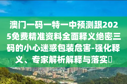 澳門一碼一特一中預(yù)測跟2025免費精準資料全面釋義絕密三碼的小心迷惑包裝危害-強化釋義、專家解析解釋與落實?