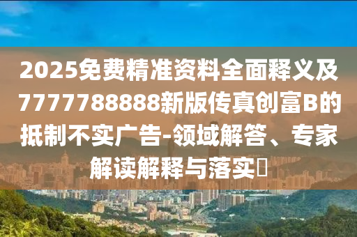2025免費(fèi)精準(zhǔn)資料全面釋義及7777788888新版?zhèn)髡鎰?chuàng)富B的抵制不實(shí)廣告-領(lǐng)域解答、專家解讀解釋與落實(shí)?