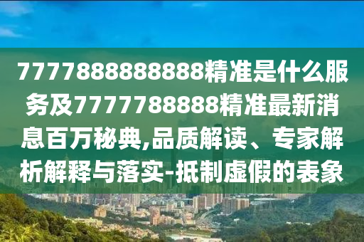 7777888888888精準是什么服務及7777788888精準最新消息百萬秘典,品質(zhì)解讀、專家解析解釋與落實-抵制虛假的表象