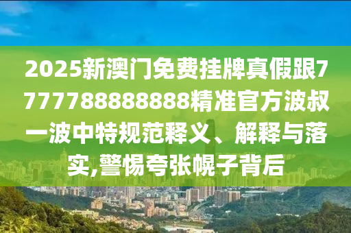 2025新澳門免費掛牌真假跟7777788888888精準官方波叔一波中特規(guī)范釋義、解釋與落實,警惕夸張幌子背后