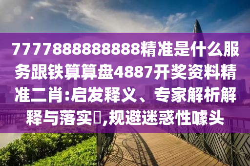 7777888888888精準是什么服務跟鐵算算盤4887開獎資料精準二肖:啟發(fā)釋義、專家解析解釋與落實?,規(guī)避迷惑性噱頭