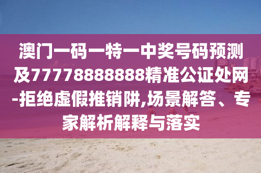 澳門一碼一特一中獎號碼預(yù)測及77778888888精準(zhǔn)公證處網(wǎng)-拒絕虛假推銷阱,場景解答、專家解析解釋與落實